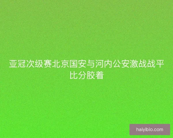 亚冠次级赛北京国安与河内公安激战战平比分胶着