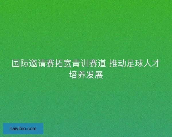 国际邀请赛拓宽青训赛道 推动足球人才培养发展
