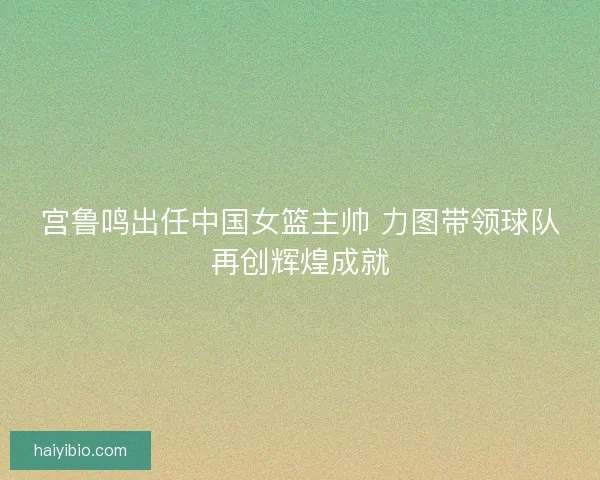 宫鲁鸣出任中国女篮主帅 力图带领球队再创辉煌成就