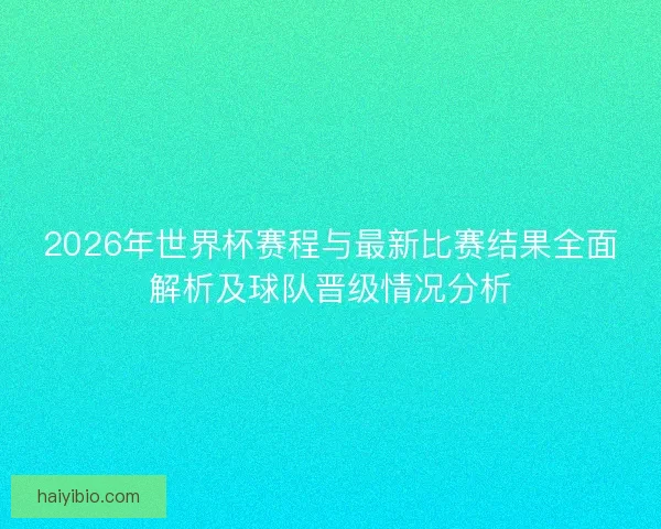 2026年世界杯赛程与最新比赛结果全面解析及球队晋级情况分析