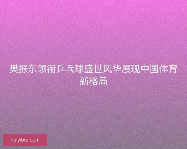 樊振东领衔乒乓球盛世风华展现中国体育新格局