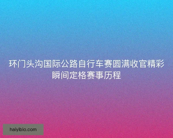 环门头沟国际公路自行车赛圆满收官精彩瞬间定格赛事历程 环门头沟国际公路自行车赛圆满收官精彩瞬间定格赛事历程