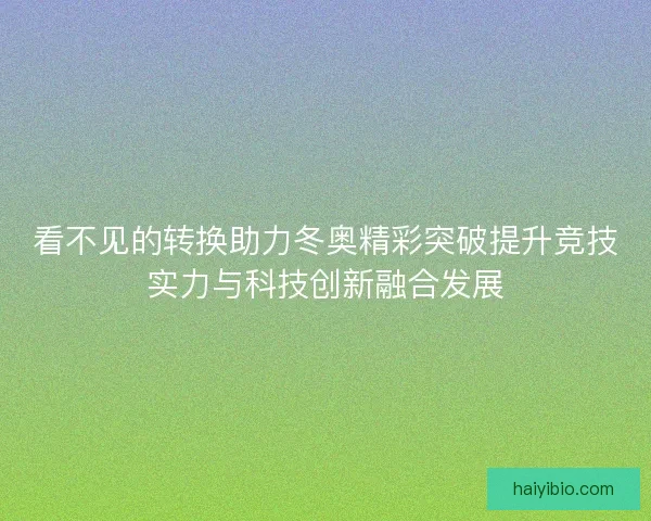 看不见的转换助力冬奥精彩突破提升竞技实力与科技创新融合发展 看不见的转换助力冬奥精彩突破提升竞技实力与科技创新融合发展