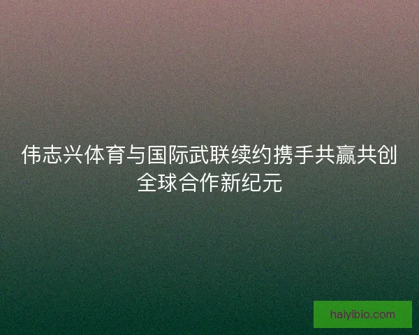 伟志兴体育与国际武联续约携手共赢共创全球合作新纪元