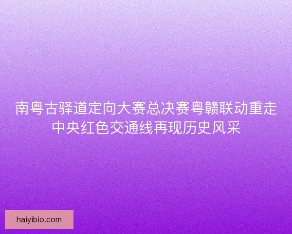 南粤古驿道定向大赛总决赛粤赣联动重走中央红色交通线再现历史风采 南粤古驿道定向大赛总决赛粤赣联动重走中央红色交通线再现历史风采