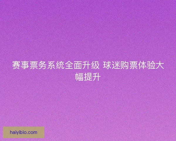赛事票务系统全面升级 球迷购票体验大幅提升 赛事票务系统全面升级 球迷购票体验大幅提升