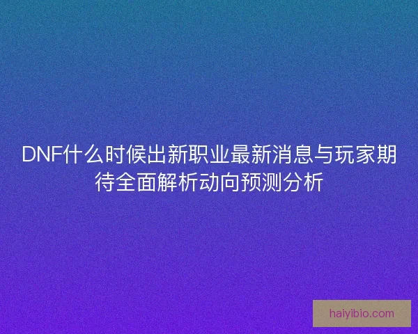 DNF什么时候出新职业最新消息与玩家期待全面解析动向预测分析