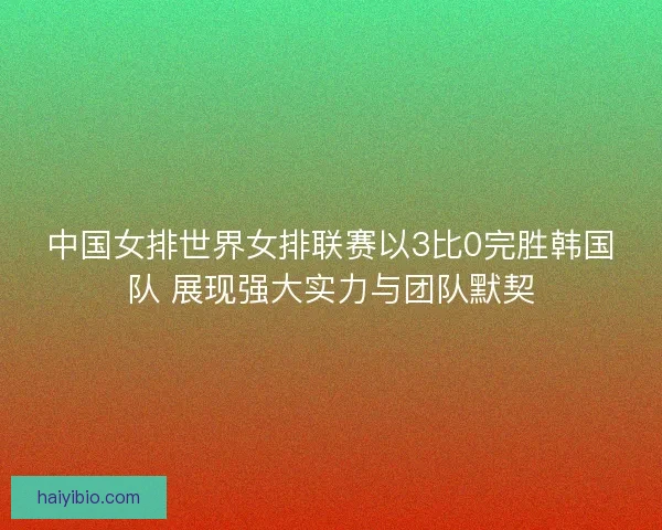 中国女排世界女排联赛以3比0完胜韩国队 展现强大实力与团队默契