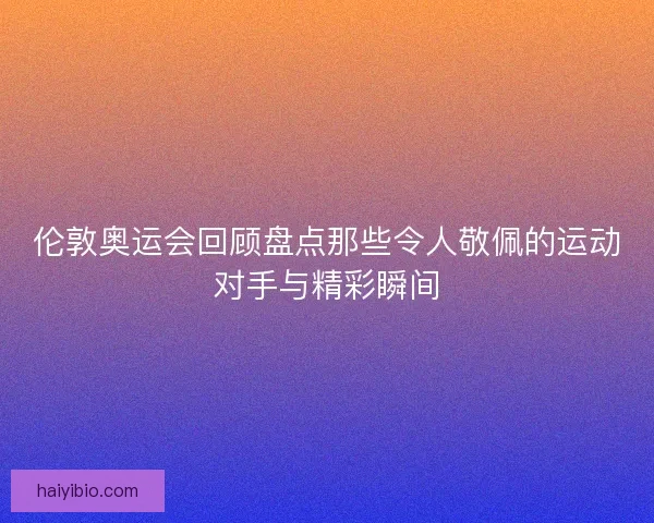 伦敦奥运会回顾盘点那些令人敬佩的运动对手与精彩瞬间