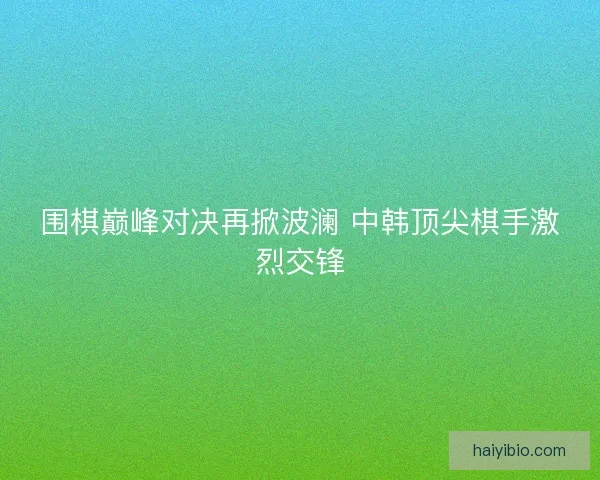 围棋巅峰对决再掀波澜 中韩顶尖棋手激烈交锋 围棋巅峰对决再掀波澜 中韩顶尖棋手激烈交锋