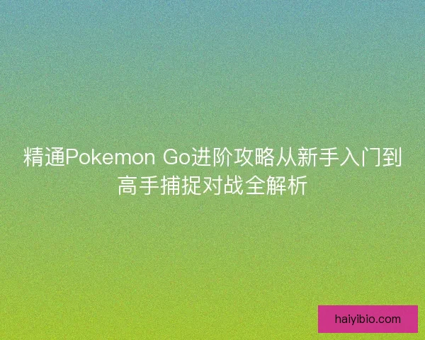 精通Pokemon Go进阶攻略从新手入门到高手捕捉对战全解析
