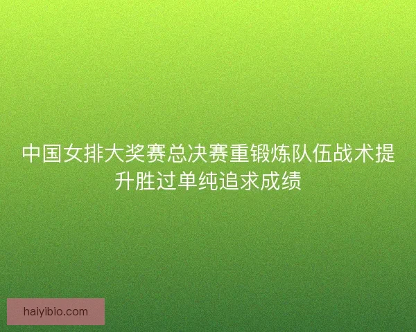 中国女排大奖赛总决赛重锻炼队伍战术提升胜过单纯追求成绩 中国女排大奖赛总决赛重锻炼队伍战术提升胜过单纯追求成绩