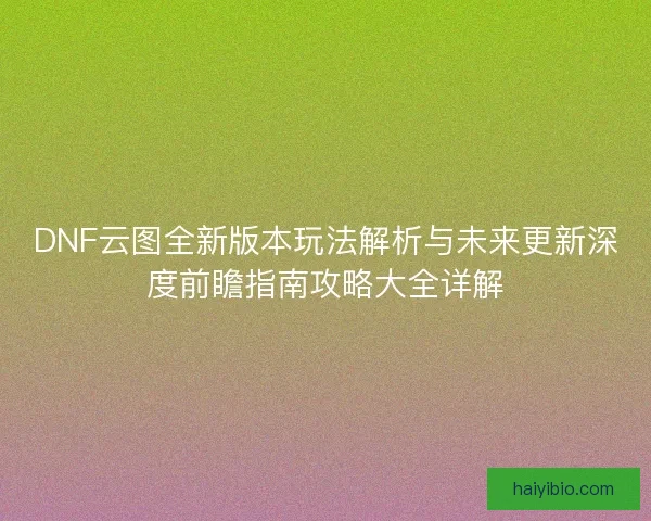 DNF云图全新版本玩法解析与未来更新深度前瞻指南攻略大全详解
