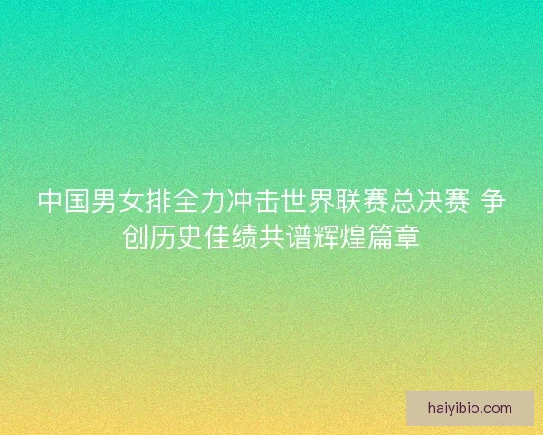 中国男女排全力冲击世界联赛总决赛 争创历史佳绩共谱辉煌篇章 中国男女排全力冲击世界联赛总决赛 争创历史佳绩共谱辉煌篇章